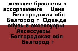 женские браслеты в ассортименте  › Цена ­ 50 - Белгородская обл., Белгород г. Одежда, обувь и аксессуары » Аксессуары   . Белгородская обл.,Белгород г.